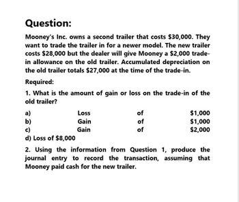 Question:
Mooney's Inc. owns a second trailer that costs $30,000. They
want to trade the trailer in for a newer model. The new trailer
costs $28,000 but the dealer will give Mooney a $2,000 trade-
in allowance on the old trailer. Accumulated depreciation on
the old trailer totals $27,000 at the time of the trade-in.
Required:
1. What is the amount of gain or loss on the trade-in of the
old trailer?
a)
b)
Loss
Gain
c)
Gain
d) Loss of $8,000
of
of
of
$1,000
$1,000
$2,000
2. Using the information from Question 1, produce the
journal entry to record the transaction, assuming that
Mooney paid cash for the new trailer.