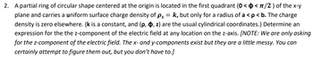 2. A partial ring of circular shape centered at the origin is located in the first quadrant (0 < < π/2) of the x-y
plane and carries a uniform surface charge density of ps = k, but only for a radius of a < p < b. The charge
density is zero elsewhere. (k is a constant, and (p, , z) are the usual cylindrical coordinates.) Determine an
expression for the the z-component of the electric field at any location on the z-axis. [NOTE: We are only asking
for the z-component of the electric field. The x- and y-components exist but they are a little messy. You can
certainly attempt to figure them out, but you don't have to.]