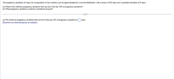 The pregnancy durations (in days) for a population of new mothers can be approximated by a normal distribution, with a mean of 262 days and a standard deviation of 6 days.
(a) What is the minimum pregnancy durations that can be in the top 14% of pregnancy durations?
(b) What pregnancy durations would be considered unusual?
(a) The minimum pregnancy durations that can be in the top 14% of pregnancy durations is days.
(Round to two decimal places as needed.)