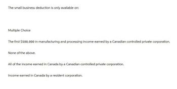 The small business deduction is only available on:
Multiple Choice
The first $500,000 in manufacturing and processing income earned by a Canadian controlled private corporation.
None of the above.
All of the income earned in Canada by a Canadian controlled private corporation.
Income earned in Canada by a resident corporation.