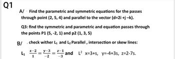 Q1
.
A/ Find the parametric and symmetric equations for the passes
B/
through point (2, 5, 4) and parallel to the vector (d=2i +j −k).
Q3: find the symmetric and parametric and equation passes through
the points P1 (5, -2, 1) and p2 (1, 3, 5)
L1
check wither L1 and L2 Parallel, intersection or skew lines:
x-2
1
=
y-3
-2
=
z-1
-3
and L² x=3+s, y=-4+3s, z=2-7s.