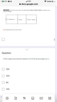 カバg C
* ZAIN IQ l.
A docs.google.com
Question: cChoose the correct answer consi der(V=20v,R1=3002,R2=4000,R3=5000)for the electric circuit
shown in The figure:
O DC Voltage Source
Resistori
Resistor2 Resistor3
NOT:(it may be more than a correct answer)
Question
1-if the voltage measured by the voltmeter is 17.2 V the the percentage error is :
10%
12%
6%
14%
Tr
00
