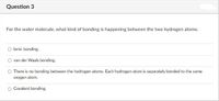 Question 3
For the water molecule, what kind of bonding is happening between the two hydrogen atoms.
O lonic bonding.
van der Waals bonding.
O There is no bonding between the hydrogen atoms. Each hydrogen atom is separately bonded to the same
oxygen atom.
Covalent bonding.
