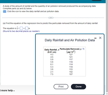 **Study of Rainfall and Air Pollution**

A research project analyzed the relationship between the amount of rainfall and the quantity of air pollution removed, using the data provided below. The goal is to complete parts (a) and (b) of this study.

### Regression Analysis

(a) **Equation of the Regression Line**  
To predict the particulate matter removed based on daily rainfall, determine the equation of the regression line. This equation is represented as \( \hat{y} = \) [calculate and insert coefficients here] \( + \)  [calculate and insert coefficients here] \( x \).  
Note: The coefficients should be rounded to two decimal places.

### Data Table

**Daily Rainfall and Air Pollution Data**

| Daily Rainfall, \( x \) (0.01 cm) | Particulate Removed, \( y \) (\( \mu g / m^3 \)) |
|-----------------------------------|-------------------------------------------------|
| 4.3                               | 127                                             |
| 4.5                               | 121                                             |
| 5.9                               | 117                                             |
| 5.6                               | 119                                             |
| 6.1                               | 114                                             |
| 5.3                               | 119                                             |
| 3.8                               | 133                                             |
| 2.1                               | 142                                             |
| 7.5                               | 107                                             |

This dataset reflects the varying levels of particulate removal corresponding to different daily rainfall amounts measured in tenths of centimeters. 

Note: Use the "Print" option for hard copies of data or calculations as needed.

For further assistance, click "Done" to close the data view or "more help" for additional resources.