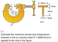 -40 mm -
10 mm
40
50 mm
a60
--l-
10 mun
a-a
a
2-)
Calculate the maximum tensile and compression
stresses in the a-a section when P = 80ON force is
applied to the vise in the figure.
