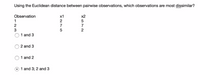 Using the Euclidean distance between pairwise observations, which observations are most dissimilar?
Observation
х1
x2
1
2
2
7
7
3
2
1 and 3
2 and 3
1 and 2
1 and 3; 2 and 3
