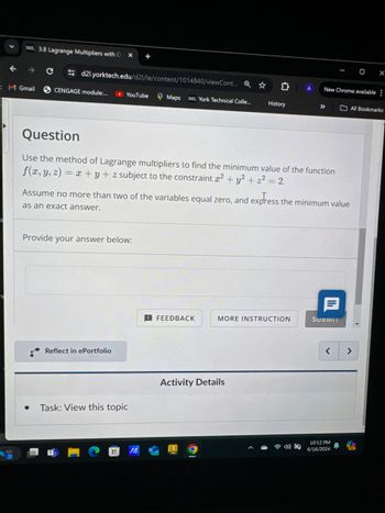 D2L 3.8 Lagrange Multipliers with O
OX
->
C
d2l.yorktech.edu/d21/le/content/1014840/viewCont... Q
0 1
New Chrome available:
M Gmail
CENGAGE module:...
YouTube
Maps DZL York Technical Colle...
History
>>> All Bookmarks
Question
Use the method of Lagrange multipliers to find the minimum value of the function
f(x, y, z) = x+y+z subject to the constraint 2 + y² + z² = 2.
Assume no more than two of the variables equal zero, and express the minimum value
as an exact answer.
Provide your answer below:
Reflect in ePortfolio
Task: View this topic
JA
NEW
目
FEEDBACK
MORE INSTRUCTION
SUBMIT
Activity Details
>
>
10:12 PM
6/16/2024
PRE