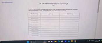 Quiz Information
ECE 212-Introduction to Computer Engineering II
Test 2
Given the machine code below, provide the basic code (instructions, register numbers and immediate
values) and the RISC-V code. EXTRA CREDIT (15 pts) - What is this code doing?
Machine Code
0x00100413
0x06400293
0x02545063
0x00241393
0x01c383b3
0x0003ae83
0x007e9e93
0x01d3a023
0x00140413
Oxfe5ff06f
Basic Code
RISC-V Code
°F
IA
Search
01
8:05 PM
4/20/2024