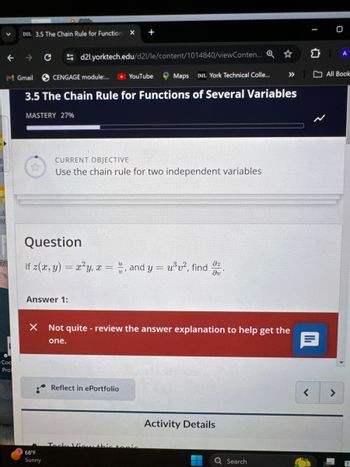 Coc
Pro
D2L 3.5 The Chain Rule for Function X
C
M Gmail
+
d2l.yorktech.edu/d21/le/content/1014840/viewConten... Q✰
CENGAGE module:...
► YouTube
Maps D2L York Technical Colle...
>>>>
3.5 The Chain Rule for Functions of Several Variables
MASTERY 27%
CURRENT OBJECTIVE
Use the chain rule for two independent variables
Question
24
If z(x, y) = x²y, x =, and y = u³v², find
Əz
მა "
Answer 1:
X Not quite - review the answer explanation to help get the
one.
Reflect in ePortfolio
Tack Vie
this tenie
68°F
Sunny
Activity Details
Search
>
Q
O
A
All Book