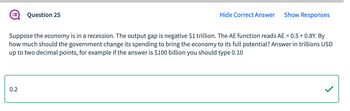 Question 25
0.2
Hide Correct Answer Show Responses
Suppose the economy is in a recession. The output gap is negative $1 trillion. The AE function reads AE = 0.5 +0.8Y. By
how much should the government change its spending to bring the economy to its full potential? Answer in trillions USD
up to two decimal points, for example if the answer is $100 billion you should type 0.10