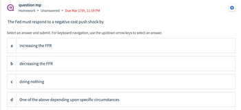 The Fed must respond to a negative cost push shock by
Select an answer and submit. For keyboard navigation, use the up/down arrow keys to select an answer.
a
b
question mp
Homework Unanswered Due Mar 17th, 11:59 PM
с
d
increasing the FFR
decreasing the FFR
doing nothing
One of the above depending upon specific circumstances