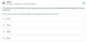 :=
The reserve ratio is 50% and all banks hold no excess reserves. How much will checkable deposits increase following a $1 increase
in reserves?
Select an answer and submit. For keyboard navigation, use the up/down arrow keys to select an answer.
a
MNY.14
Homework Unanswered Due Mar 17th, 11:59 PM
C
b $5.00
P
$1.50
$2.00
$0.50