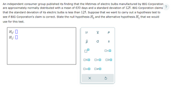 An independent consumer group published its finding that the lifetimes of electric bulbs manufactured by BIG Corporation
are approximately normally distributed with a mean of 630 days and a standard deviation of 125. BIG Corporation claims ?
that the standard deviation of its electric bulbs is less than 125. Suppose that we want to carry out a hypothesis test to
see if BIG Corporation's claim is correct. State the null hypothesis Ho and the alternative hypothesis H₁ that we would
use for this test.
Ho: 0
H₁:0
3
<Q
OSO
ロ=ロ
X
X P
O S
O<O
#0
O<O
ロマロ
S