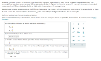 English Air continually monitors the proportion of overweight items checked by passengers on its flights in order to evaluate the appropriateness of their
overweight fees. Recently, a random sample of 231 items checked on English Air flights to North America contained 44 overweight items, and an independent,
random sample of 248 items checked on English Air flights within Europe contained 29 overweight items.
Based on these samples, can we conclude, at the 0.10 level of significance, that there is a difference between the proportion p₁ of all items on English Air flights
to North America that are overweight and the proportion p₂ of all items on English Air flights within Europe that are overweight?
Perform a two-tailed test. Then complete the parts below.
Carry your intermediate computations to three or more decimal places and round your answers as specified in the parts below. (If necessary, consult a list of
formulas.)
(a) State the null hypothesis Ho and the alternative hypothesis H₁.
Ho :O
H₁ :0
(b) Determine the type of test statistic to use.
(Choose one) ▼
(c) Find the value of the test statistic. (Round to three or more decimal places.)
(d) Find the two critical values at the 0.10 level of significance. (Round to three or more decimal places.)
and
(e) Can we conclude that the proportion of items that are overweight is different between the two types
of English Air flights?
O Yes O No
μ
X
4
19
0=0
0*0
O
10
S
2
□ <ロ
Р
<Q
OSO ²0
S
00
O>O