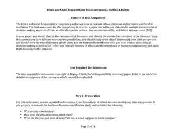 Purpose of This Assignment
The Ethics and Social Responsibility competency addresses how to evaluate ethical dilemmas and formulate a defensible
resolution. The final assessment for this competency is to write a paper that addresses stakeholder analysis, rules for ethical
decision-making, ways to cultivate an ethical corporate culture, business sustainability, and Return on Investment (ROI).
Ethics and Social Responsibility Final Assessment: Outline & Rubric
In your paper, you should identify the various ethical dilemmas and identify the stakeholders involved in the dilemma. Since
the stakeholders have different roles and responsibilities, you should analyze the ethical dilemma(s) from their perspective
and identify how the ethical dilemma affects them. You are expected to synthesize what you have learned about ethical
decision-making, as well as the “rules” and relevant theories of ethics and the importance of business sustainability, and apply
that knowledge to this situation.
Item Required for Submission
The item required for submission is an eight to 10 page Ethics/Social Responsibility case study paper. Refer to the rubric for
detailed descriptions of the criteria on which you will be evaluated.
Step 1: Preparation
For this assignment, you are expected to demonstrate your knowledge of ethical decision-making and civic engagement. As
you prepare to evaluate the business dilemma, read the case study and consider the following:
●
●
Who are the stakeholders?
How does the ethical dilemma affect them?
What are the pros and cons of using Vail, Inc., a wood supplier in South America?
Page 2 of 11