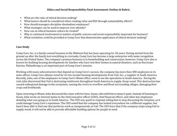 ●
●
●
●
Ethics and Social Responsibility Final Assessment: Outline & Rubric
What are the rules of ethical decision-making?
What factors should be considered when creating value and ROI through sustainability efforts?
How should managers discipline disobedient employees?
What strategies can be used to improve civic identity?
How can an ethical business culture be created?
Why is continued involvement in matters of public concern and social responsibility important for business?
What resolution could be provided to Comp Core that demonstrates application of ethical decision-making?
Case Study
Comp Core, Inc. is a family-owned business in the Midwest that has been operating for 50 years. Having started from the
ground up after the family lost everything in a tornado, Comp Core has become a large enterprise with name recognition
across the United States. The company's primary business is in homebuilding and construction; however, Comp Core also is
known for building housing developments for families who have lost their homes in natural disasters, such as Hurricane
Katrina. Philanthropy is an important part of Comp Core's mission.
Working with many subcontractors that depend on Comp Core's success, the company has more than 400 employees in its
main offices. Comp Core obtains wood for its low income housing developments from Vail, Inc., a supplier in South America.
Recently, John, one of the employees in Comp Core's Miami office, went to see the operations in South America. During the
visit, John discovered that Vail is destroying rainforests throughout South America to supply cheap wood. This destruction has
caused widespread damage to the ecosystem, causing the rivers to overflow and flood surrounding villages, damaging their
crops and livelihoods.
Upon returning to Miami, John discussed this issue with his boss, Susan, who told him to keep it quiet. Instead of listening to
Susan, John wrote an internal memo to the chief executive officer (CEO), chief financial officer, and other key employees
detailing what was going on in South America. The CEO was quick to respond, telling him to stop discussing the situation, as it
could damage Comp Core's reputation. The CEO noted that the company has looked everywhere for a different supplier, but
hasn't been able to find one that performs work as inexpensively as Vail. The CEO fears that if the company stops using Vail to
supply wood, it will not be able to provide affordable building options for people in need.
Page 3 of 11