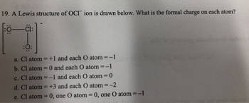 19. A Lewis structure of OCI ion is drawn below. What is the formal charge on each atom?
Ö-C1:
:0:
a. Cl atom=+1 and each O atom = -1
b. Cl atom = 0 and each O atom = -1
c. Cl atom = -1 and each O atom = 0
d. Cl atom=+3 and each O atom = -2
e. Cl atom = 0, one O atom = 0, one O atom=-1