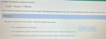 Consider the following equilibrium system:
N₂(g) + 3H₂(g)2NH, (g)
Predict how the equilibrium position would change if the following changes were to occur. The temperature remains constant in each case.
Part 1 of 3
H₂ gas is removed from the system. Select the single best answer.
O The equilibrium will not change.
O The equilibrium position will shift to favor the reverse reaction. (More reactants form.)
O The equilibrium position will shift to favor the forward reaction. (More products form.)