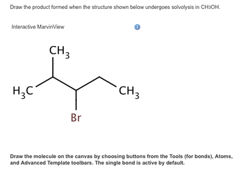 Draw the product formed when the structure shown below undergoes solvolysis in CH3OH.
Interactive MarvinView
H₂C
I
CH3
Br
CH 3
Draw the molecule on the canvas by choosing buttons from the Tools (for bonds), Atoms,
and Advanced Template toolbars. The single bond is active by default.