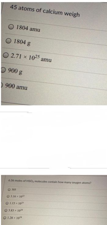 45 atoms of calcium weigh
O 1804 amu
O 1804 g
O 2.71 x 1025 amu
900 g
900 amu
6.36 moles of HSO3 molecules contain how many oxygen atoms?
O 305
03.16 × 1022
1.15 × 1025
0 3.83 x 1024
1.28 x 1024