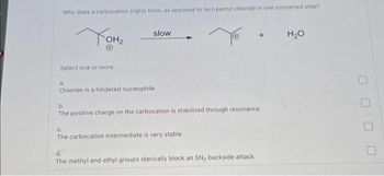 Why does a carbocation (right) form, as opposed to tert-pentyl chloride in one concerted step?
Тонг
Select one or more:
slow
a.
Chloride is a hindered nucleophile
b.
The positive charge on the carbocation is stabilized through resonance
C.
The carbocation intermediate is very stable
d.
The methyl and ethyl groups sterically block an SN₂ backside attack
H₂O