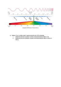 High
Wavelength
(meters)
energy
Low
10-13
10-15
10-9
10-11
energy
105
10-3
10-5
10-7
103
10
10-1
Ultraviolet
radiation
radiation
Visible light
450
400 nm
600
550
500
Violet
650
1 = 750
Red
700
Copyright © 2009 Pearson Prentice Hall, Inc.
b) Gallium, Ga, is widely used in semiconductor and LED industries.
Determine the four quantum number of the last electron filled in Ga.
Determine the four quantum number of the last electron filled in Ga ion in
Ga2O3.
i.
i.
Gamma rays
Х-гаys
Infrared
Microwaves
Radio waves
