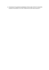 a) An amount of 7.5 g polymer A is dissolved in 150 mL water. At 25.0 °C, the osmotic
pressure of the solution is 0.272 atm. Determine the molar mass of polymer A.
