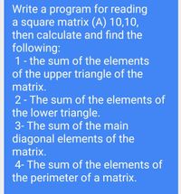 Write a program for reading
a square matrix (A) 10,10,
then calculate and find the
following:
1- the sum of the elements
of the upper triangle of the
matrix.
2 - The sum of the elements of
the lower triangle.
3- The sum of the main
diagonal elements of the
matrix.
4- The sum of the elements of
the perimeter of a matrix.
