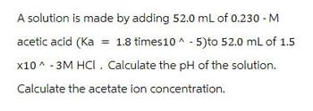 A solution is made by adding 52.0 mL of 0.230 - M
acetic acid (Ka = 1.8 times10^-5) to 52.0 mL of 1.5
x10^-3M HCI. Calculate the pH of the solution.
Calculate the acetate ion concentration.