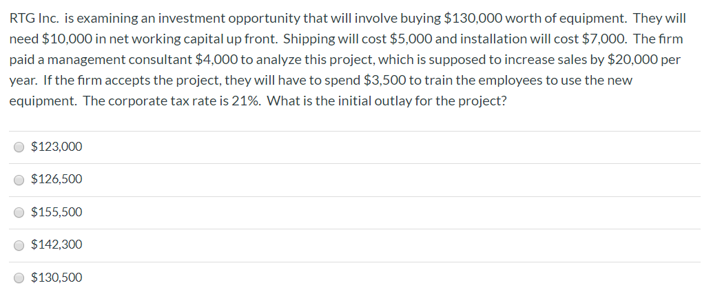 RTG Inc. is examining an investment opportunity that will involve buying $130,000 worth of equipment. They will
need $10,000 in net working capital up front. Shipping will cost $5,000 and installation will cost $7,000. The firm
paid a management consultant $4,000 to analyze this project, which is supposed to increase sales by $20,000 per
year. If the firm accepts the project, they will have to spend $3,500 to train the employees to use the new
equipment. The corporate tax rate is 21%. What is the initial outlay for the project?
O $123,000
O $126,500
O $155,500
O $142,300
O $130,500
