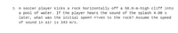5. A soccer player kicks a rock horizontally off a 50.0-m-high cliff into
a pool of water. If the player hears the sound of the splash 4.00 s
later, what was the initial speed aiven to the rock? Assume the speed
of sound in air is 343 m/s.
