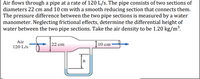 Air flows through a pipe at a rate of 120 L/s. The pipe consists of two sections of
diameters 22 cm and 10 cm with a smooth reducing section that connects them.
The pressure difference between the two pipe sections is measured by a water
manometer. Neglecting frictional effects, determine the differential height of
water between the two pipe sections. Take the air density to be 1.20 kg/m³.
Air
120 L/s
22 cm
| 10 cm·
