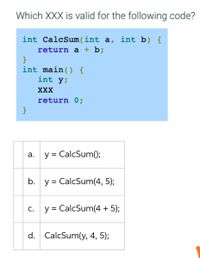 Which XXX is valid for the following code?
int CalcSum(int a, int b) {
return a + b;
}
int main() {
int y;
XXX
return 0;
}
а.
y = CalcSum();
b. y = CalcSum(4, 5);
С.
y = CalcSum(4 + 5);
||
d. CalcSum(y, 4, 5);
