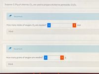 Suppose 3.39 g of chlorine, Cl2, are used to prepare dichlorine pentoxide, Cl205.
Incorrect.
How many moles of oxygen, O, are needed?
i
mol
Hint
Incorrect.
How many grams of oxygen are needed?
i
Hint
