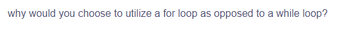 why would you choose to utilize a for loop as opposed to a while loop?