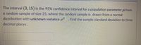 The interval (3, 15) is the 95% confidence interval for a population parameter u from
a random sample of size 25, where the random sample is drawn from a normal
distribution with unknown variance a2
. Find the sample standard deviation to three
decimal places.
