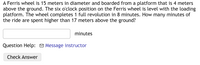 A Ferris wheel is 15 meters in diameter and boarded from a platform that is 4 meters
above the ground. The six o'clock position on the Ferris wheel is level with the loading
platform. The wheel completes 1 full revolution in 8 minutes. How many minutes of
the ride are spent higher than 17 meters above the ground?
minutes
Question Help: O Message instructor
Check Answer
