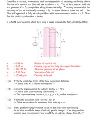 Consider a viscous, Newtonian, and incompressible oil draining uniformly down
the side of a vertical rod (the rod has a radius r = a). The oil is in contact with air
at a pressure P = Pa everywhere along its outside edge. You may assume that the
viscosity of the air is virtually zero (la z 0). At some distance down the rod ... the
film will approach a fully developed flow with a constant outer radius r = b. Note
that the positive z-direction is down.
It is NOT your concern about how long it takes to reach the fully developed flow.
Pa
Fully
developed
region
Film
a
= 0.03 m
Radius of vertical rod
b
= 0.05 m
Outside edge of the fully developed fluid film
Absolute pressure of air phase
Viscosity of the oil
Density of the oil
Pa
= 101325 Pa
= 2.90 Pa-s
= 1250 kg/m³
(3.a) Write the simplified forms of the three momentum balances.
--- Clearly state ALL of your assumptions
(3.b) Derive the expression for the velocity profile vz =f (r).
--- Clearly state your boundary condition(s) --
--- The expression may contain a, b, p, g, µ, r, Pa, and/or numbers ---
(3.c) What is the maximum fluid velocity [ m/s ]?
- Think about where the maximum fluid velocity is
---
(3.d)
If this problem were performed not in air, but with water surrounding
the oil film, would the shape of velocity profile change? If we imagined the
water to have zero viscosity, how would the oil velocity change from (3.c)?
