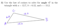 3) Use the law of cosines to solve for angle C in the
triangle with a = 12.7, b = 6.12, and c= 15.2.
%3D
12.7
6.12
15.2
