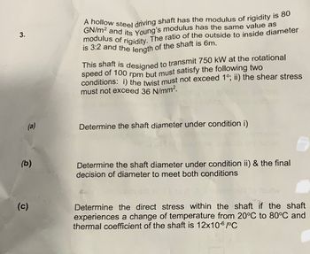 3.
(a)
(b)
(c)
A hollow steel driving shaft has the modulus of rigidity is 80
OGN/m² and its Young's modulus has the same value as
modulus of rigidity. The ratio of the outside to inside diameter
is 3:2 and the length of the shaft is 6m.
This shaft is designed to transmit 750 kW at the rotational
speed of 100 rpm but must satisfy the following two
conditions: i) the twist must not exceed 1°; ii) the shear stress
must not exceed 36 N/mm².
Determine the shaft diameter under condition i)
01
6
Determine the shaft diameter under condition ii) & the final
decision of diameter to meet both conditions
fo
Determine the direct stress within the shaft if the shaft
experiences a change of temperature from 20°C to 80°C and
thermal coefficient of the shaft is 12x10-6/°C