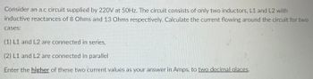 Consider an a.c circuit supplied by 220V at 50Hz. The circuit consists of only two inductors, L1 and L2 with
inductive reactances of 8 Ohms and 13 Ohms respectively. Calculate the current flowing around the circuit for two
cases:
(1) L1 and L2 are connected in series,
(2) L1 and L2 are connected in parallel
Enter the higher of these two current values as your answer in Amps, to two decimal places.