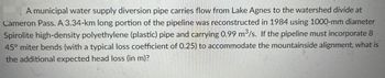 A municipal water supply diversion pipe carries flow from Lake Agnes to the watershed divide at
Cameron Pass. A 3.34-km long portion of the pipeline was reconstructed in 1984 using 1000-mm diameter
Spirolite high-density polyethylene (plastic) pipe and carrying 0.99 m³/s. If the pipeline must incorporate 8
45° miter bends (with a typical loss coefficient of 0.25) to accommodate the mountainside alignment, what is
the additional expected head loss (in m)?