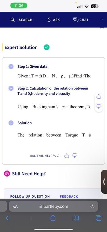 <
Expert Solution
→
11:36
↑
SEARCH
Step 1: Given data
Given: T
=
Solution
& ASK
Step 2: Calculation of the relation between
T and D,N, density and viscosity
f(D, N, p, µ)Find: The
Using Buckingham's - theorem, To
AA
The relation between Torque T a
Still Need Help?
WAS THIS HELPFUL?
CHAT
FOLLOW UP QUESTION
FEEDBACK
bartleby.com
66
(