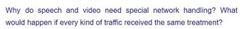 Why do speech and video need special network handling? What
would happen if every kind of traffic received the same treatment?