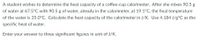 A student wishes to determine the heat capacity of a coffee-cup calorimeter. After she mixes 90.5 g
of water at 67.5°C with 90.5 g of water, already in the calorimeter, at 19.1°C, the final temperature
of the water is 35.0°C. Calculate the heat capacity of the calorimeter in J/K. Use 4.184 J/g°C as the
specific heat of water.
Enter your answer to three significant figures in unit of J/K.
