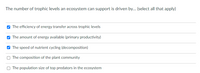 The number of trophic levels an ecosystem can support is driven by... (select all that apply)
O The efficiency of energy transfer across trophic levels
O The amount of energy available (primary productivity)
V The speed of nutrient cycling (decomposition)
The composition of the plant community
O The population size of top predators in the ecosystem
