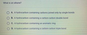 What is an alkane?
A. A hydrocarbon containing carbons joined only by single bonds
B. A hydrocarbon containing a carbon-carbon double bond
OC. A hydrocarbon containing an aromatic ring
OD. A hydrocarbon containing a carbon-carbon triple bond