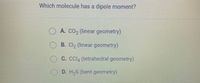 Which molecule has a dipole moment?
A. CO2 (linear geometry)
OB. Cl, (linear geometry)
C. CCI, (tetrahedral geometry)
D. H,S (bent geometry)
