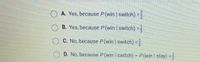 O A. Yes, because P(win switch) =
B. Yes, because P(win switch) =
C. No, because P(win I switch) =.
D. No, because P (Win | switch) = P (win | stay) =;
