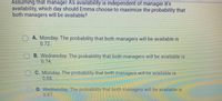 Assuming that manager A's availability is independent of manager B's
availability, which day should Emma choose to maximize the probability that
both managers will be available?
A. Monday. The probability that both managers will be available is
0.72.
B. Wednesday. The probability that both managers will be available is
0.74.
C. Monday. The probability that both managers will be available is
0.88.
D. Wednesday The probability that both managers will be available is
0.87
